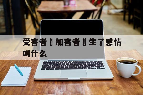 受害者對加害者產生了感情叫什么(受害者对加害者产生了感情叫什么效应)